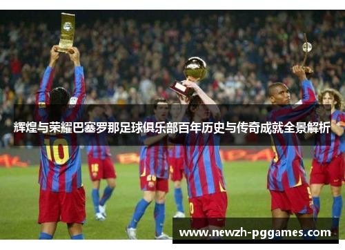 辉煌与荣耀巴塞罗那足球俱乐部百年历史与传奇成就全景解析 辉煌与荣耀巴塞罗那足球俱乐部百年历史与传奇成就全景解析