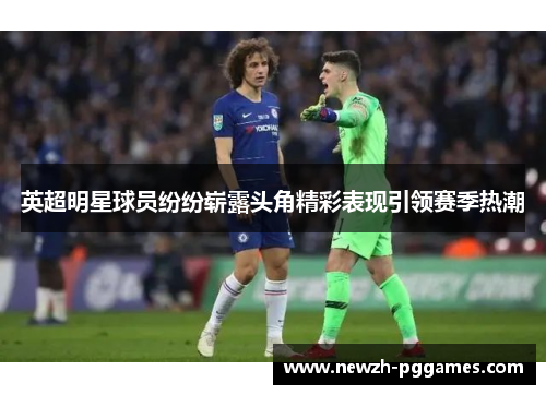 英超明星球员纷纷崭露头角精彩表现引领赛季热潮