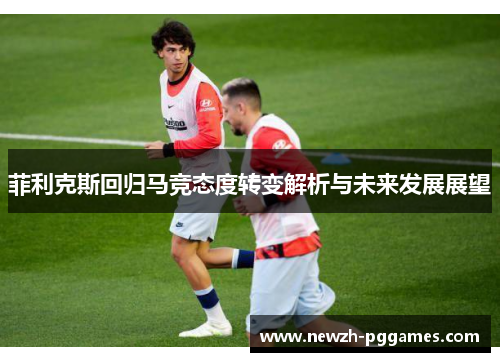 菲利克斯回归马竞态度转变解析与未来发展展望