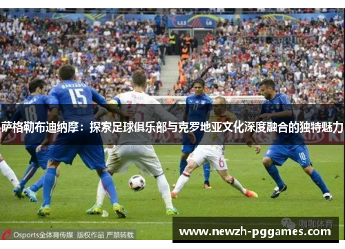 萨格勒布迪纳摩:探索足球俱乐部与克罗地亚文化深度融合的独特魅力 萨格勒布迪纳摩:探索足球俱乐部与克罗地亚文化深度融合的独特魅力