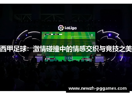西甲足球:激情碰撞中的情感交织与竞技之美 西甲足球:激情碰撞中的情感交织与竞技之美