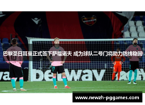 巴黎圣日耳曼正式签下萨福诺夫 成为球队二号门将助力防线稳固