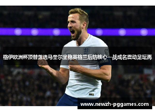 格伊欧洲杯顶替落选马奎尔坐稳英格兰后防核心一战成名震动足坛再