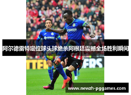 阿尔德雷特定位球头球绝杀阿根廷震撼全场胜利瞬间 阿尔德雷特定位球头球绝杀阿根廷震撼全场胜利瞬间