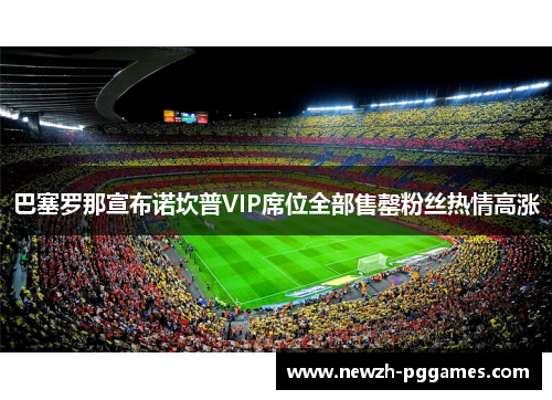 巴塞罗那宣布诺坎普VIP席位全部售罄粉丝热情高涨 巴塞罗那宣布诺坎普VIP席位全部售罄粉丝热情高涨